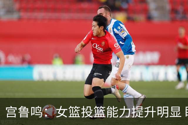 宫鲁鸣：女篮投篮能力提升明显 盼海外球员尽早归队