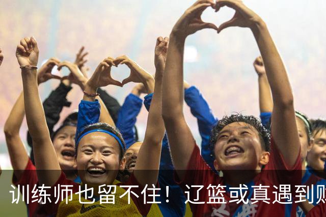 训练师也留不住！辽篮或真遇到财务危机，赵继伟付豪也不是不能卖
